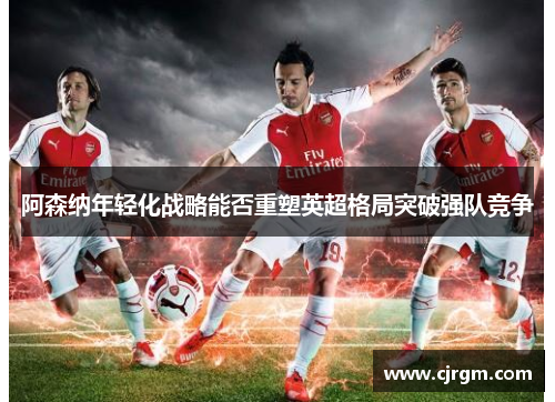 阿森纳年轻化战略能否重塑英超格局突破强队竞争