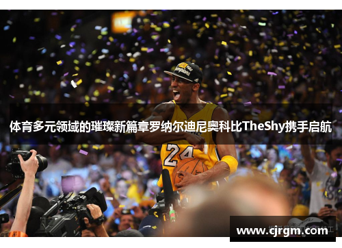 体育多元领域的璀璨新篇章罗纳尔迪尼奥科比TheShy携手启航